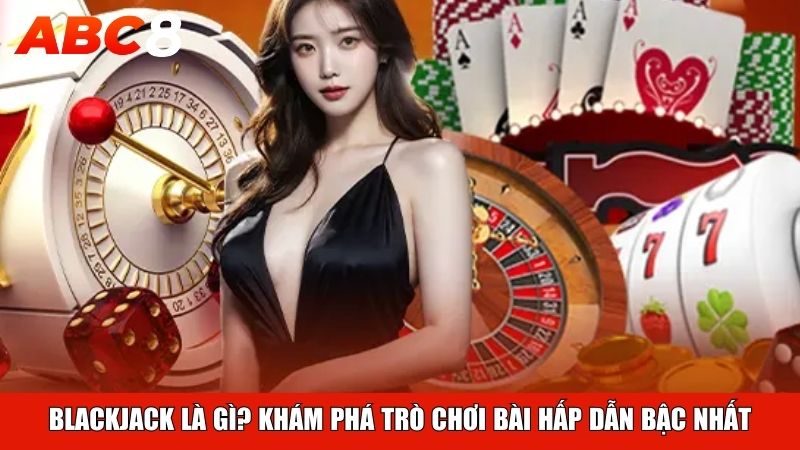 Blackjack là gì? Khám phá trò chơi bài hấp dẫn bậc nhất